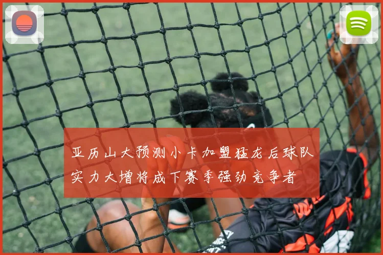亚历山大预测小卡加盟猛龙后球队实力大增将成下赛季强劲竞争者