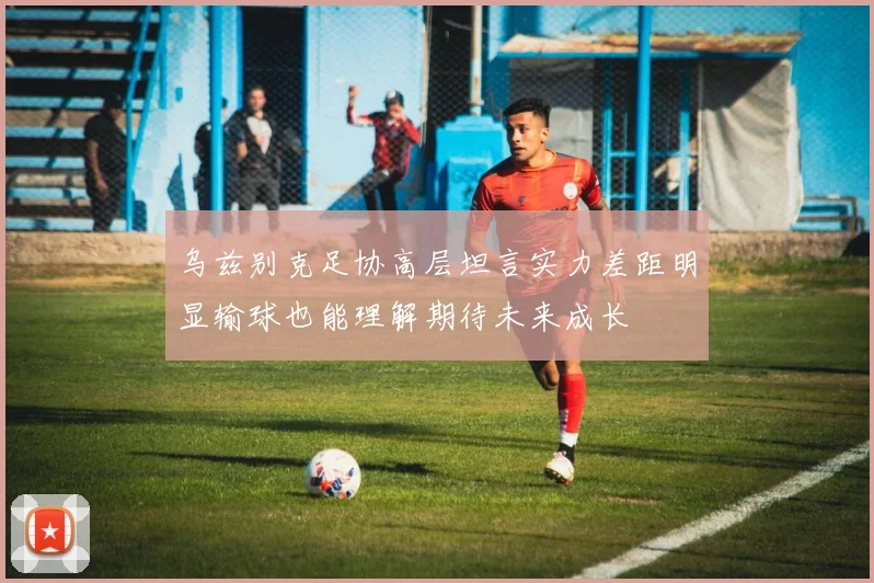 乌兹别克足协高层坦言实力差距明显输球也能理解期待未来成长