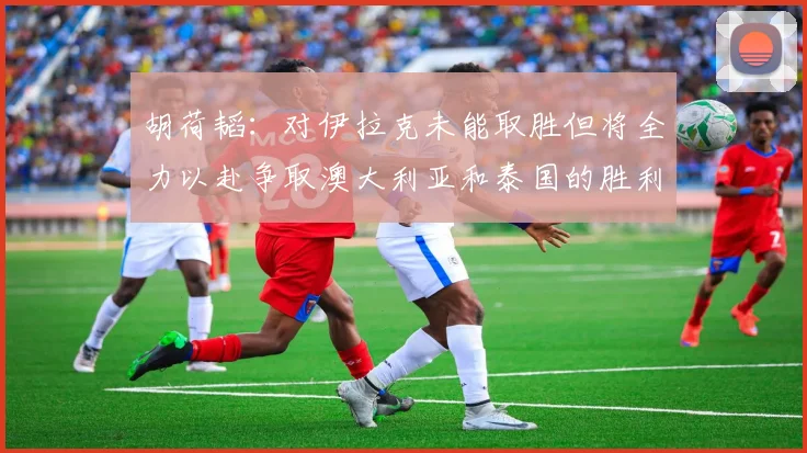 胡荷韬：对伊拉克未能取胜但将全力以赴争取澳大利亚和泰国的胜利