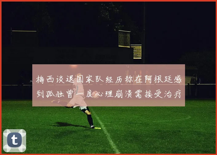 梅西谈退国家队经历称在阿根廷感到孤独曾一度心理崩溃需接受治疗