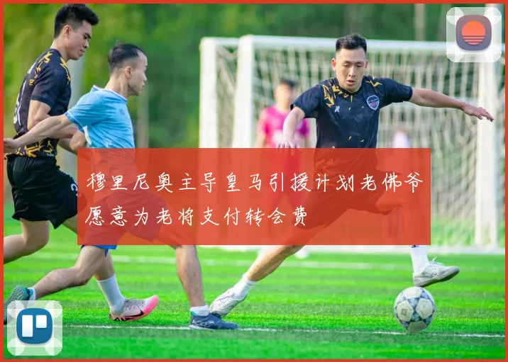 穆里尼奥主导皇马引援计划老佛爷愿意为老将支付转会费