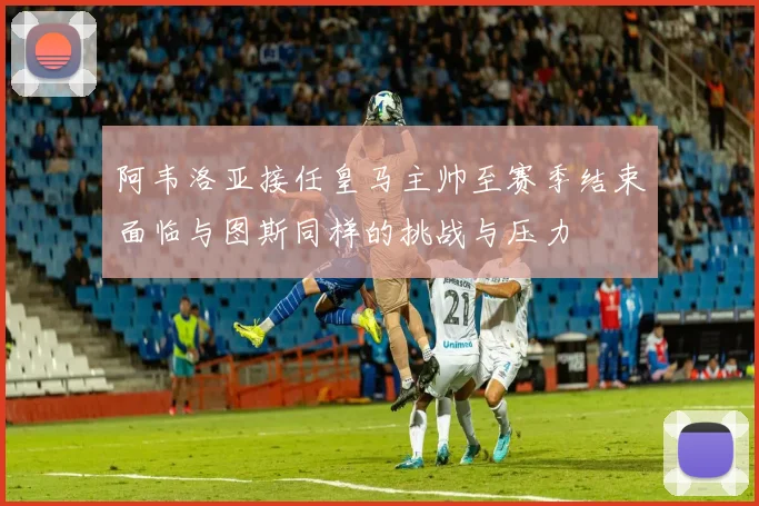 阿韦洛亚接任皇马主帅至赛季结束面临与图斯同样的挑战与压力