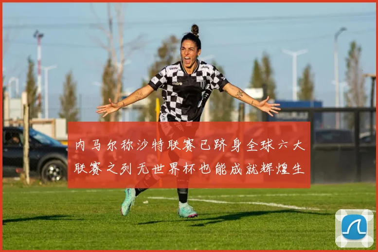 内马尔称沙特联赛已跻身全球六大联赛之列无世界杯也能成就辉煌生涯