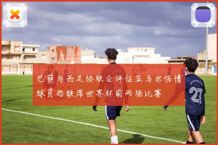巴萨与西足协联合评估亚马尔伤情球员恐缺席世界杯前两场比赛