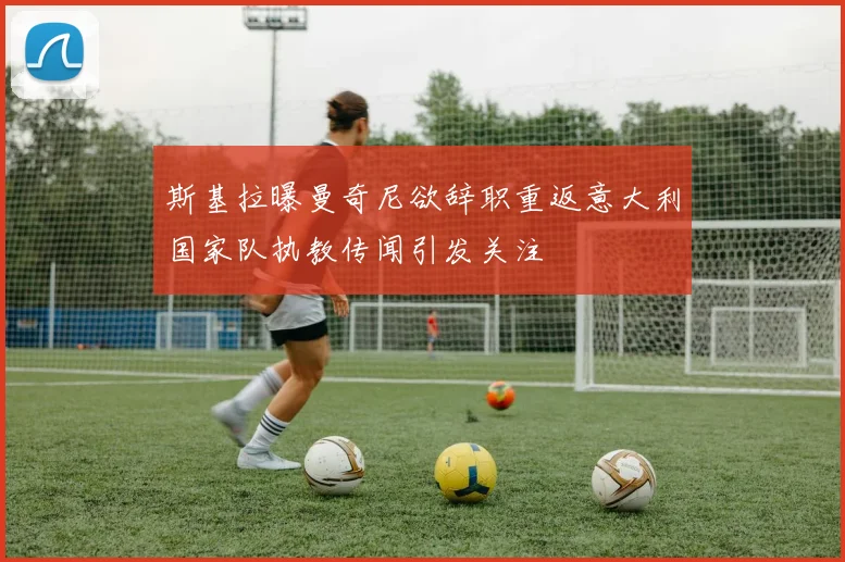 斯基拉曝曼奇尼欲辞职重返意大利国家队执教传闻引发关注