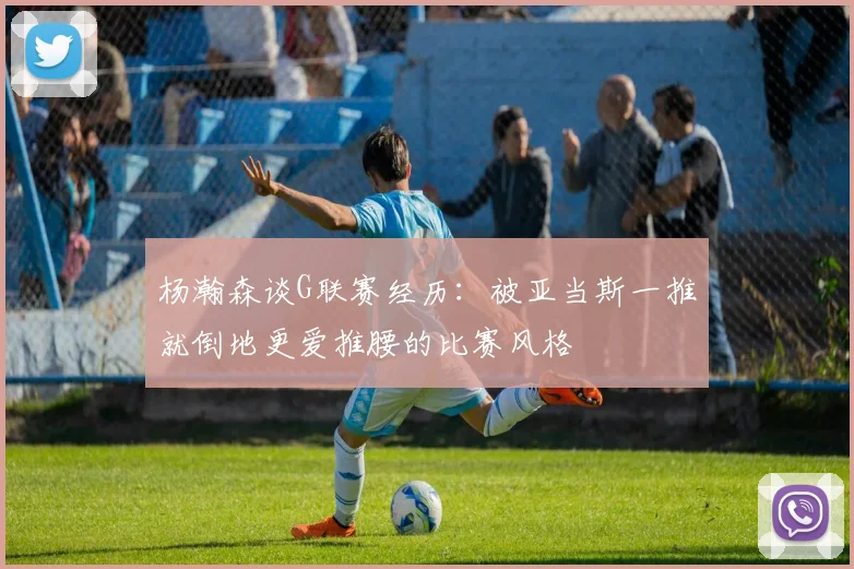 杨瀚森谈G联赛经历：被亚当斯一推就倒地更爱推腰的比赛风格