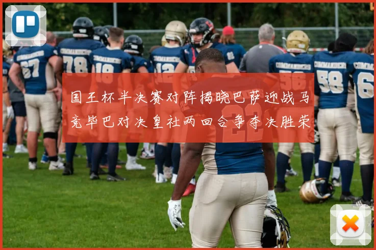 国王杯半决赛对阵揭晓巴萨迎战马竞毕巴对决皇社两回合争夺决胜荣耀